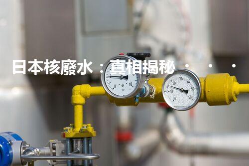 日本核廢水：真相揭秘！危害大還是無害？